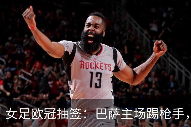 女足欧冠抽签：巴萨主场踢枪手，拜仁连战巴萨巴黎皇马曼城